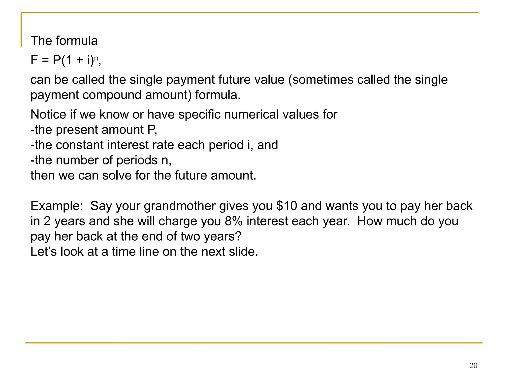 20
The formula
F = P(1 + i)n
,
can be called the single payment future value (sometimes called the single
payment compound amount) formula.
Notice if we know or have specific numerical values for
-the present amount P,
-the constant interest rate each period i, and
-the number of periods n,
then we can solve for the future amount.
Example: Say your grandmother gives you $10 and wants you to pay her back
in 2 years and she will charge you 8% interest each year. How much do you
pay her back at the end of two years?
Let’s look at a time line on the next slide.
 