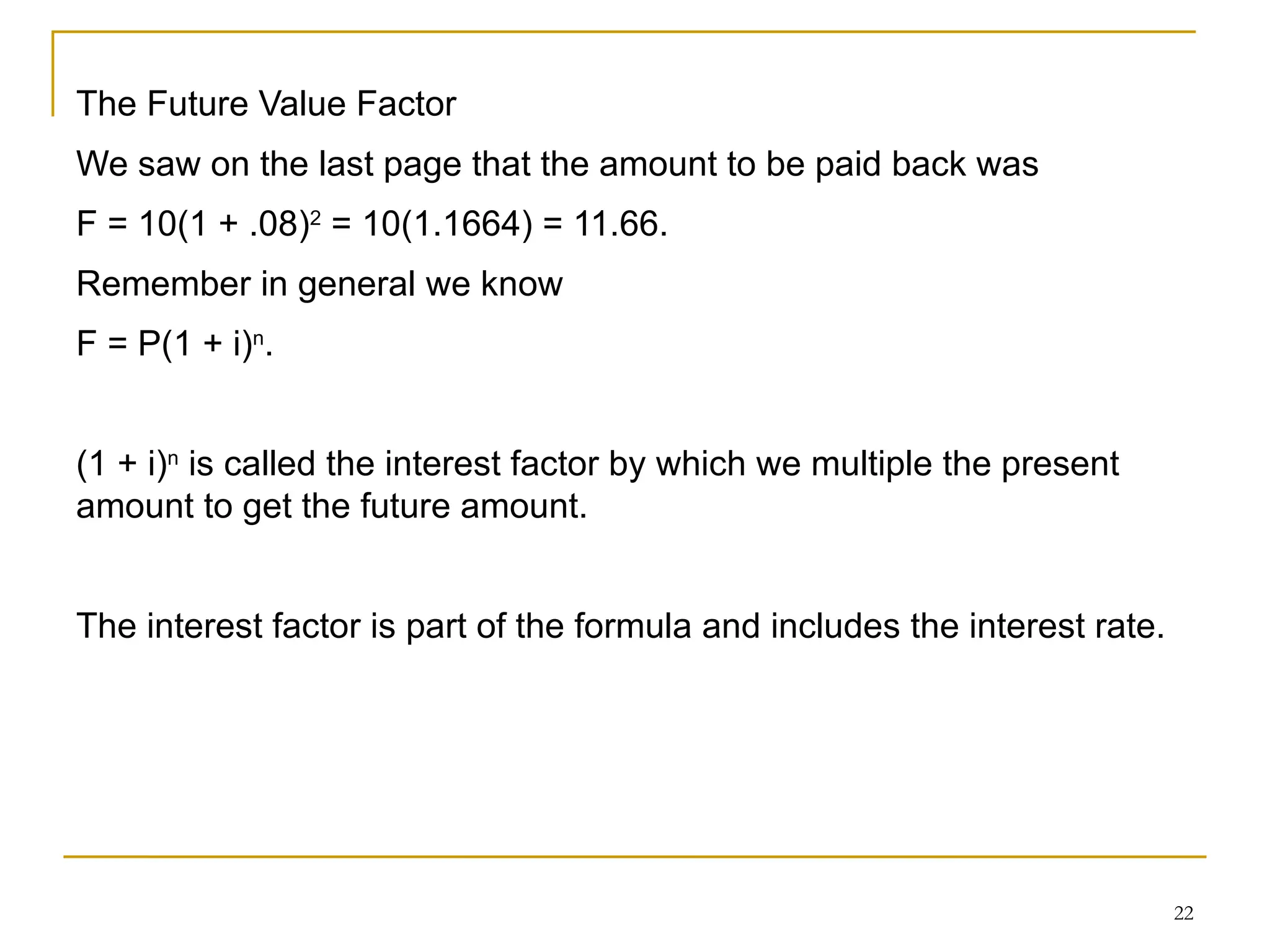 22
The Future Value Factor
We saw on the last page that the amount to be paid back was
F = 10(1 + .08)2
= 10(1.1664) = 11.66.
Remember in general we know
F = P(1 + i)n
.
(1 + i)n
is called the interest factor by which we multiple the present
amount to get the future amount.
The interest factor is part of the formula and includes the interest rate.
 