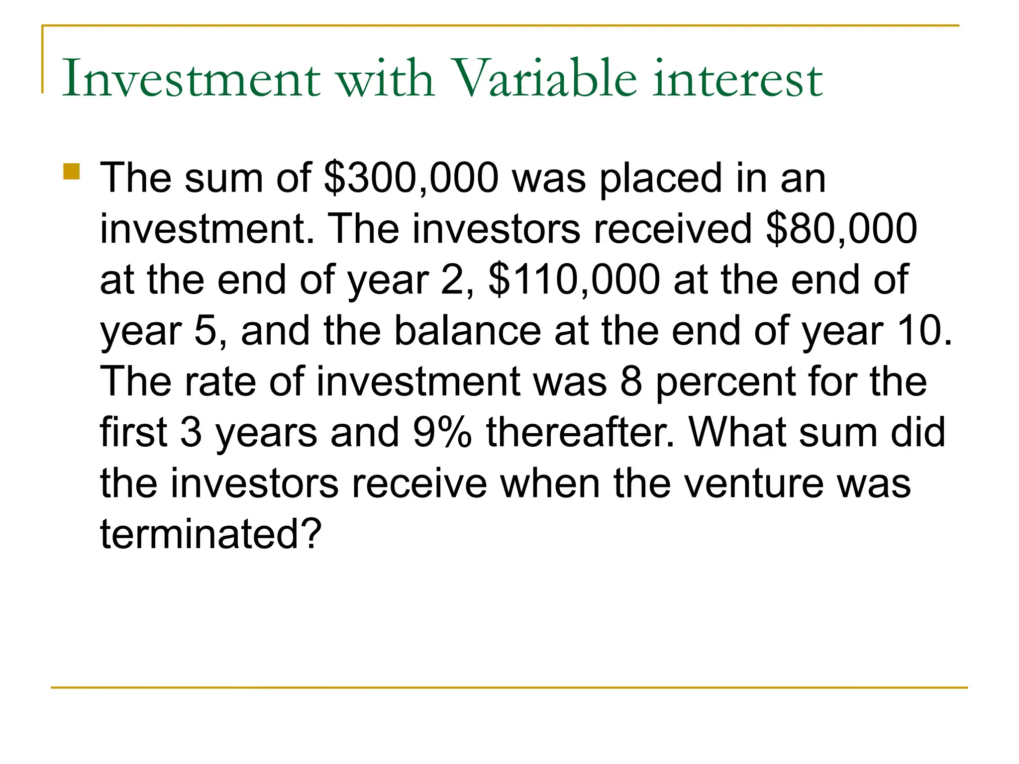 Investment with Variable interest
 The sum of $300,000 was placed in an
investment. The investors received $80,000
at the end of year 2, $110,000 at the end of
year 5, and the balance at the end of year 10.
The rate of investment was 8 percent for the
first 3 years and 9% thereafter. What sum did
the investors receive when the venture was
terminated?
 