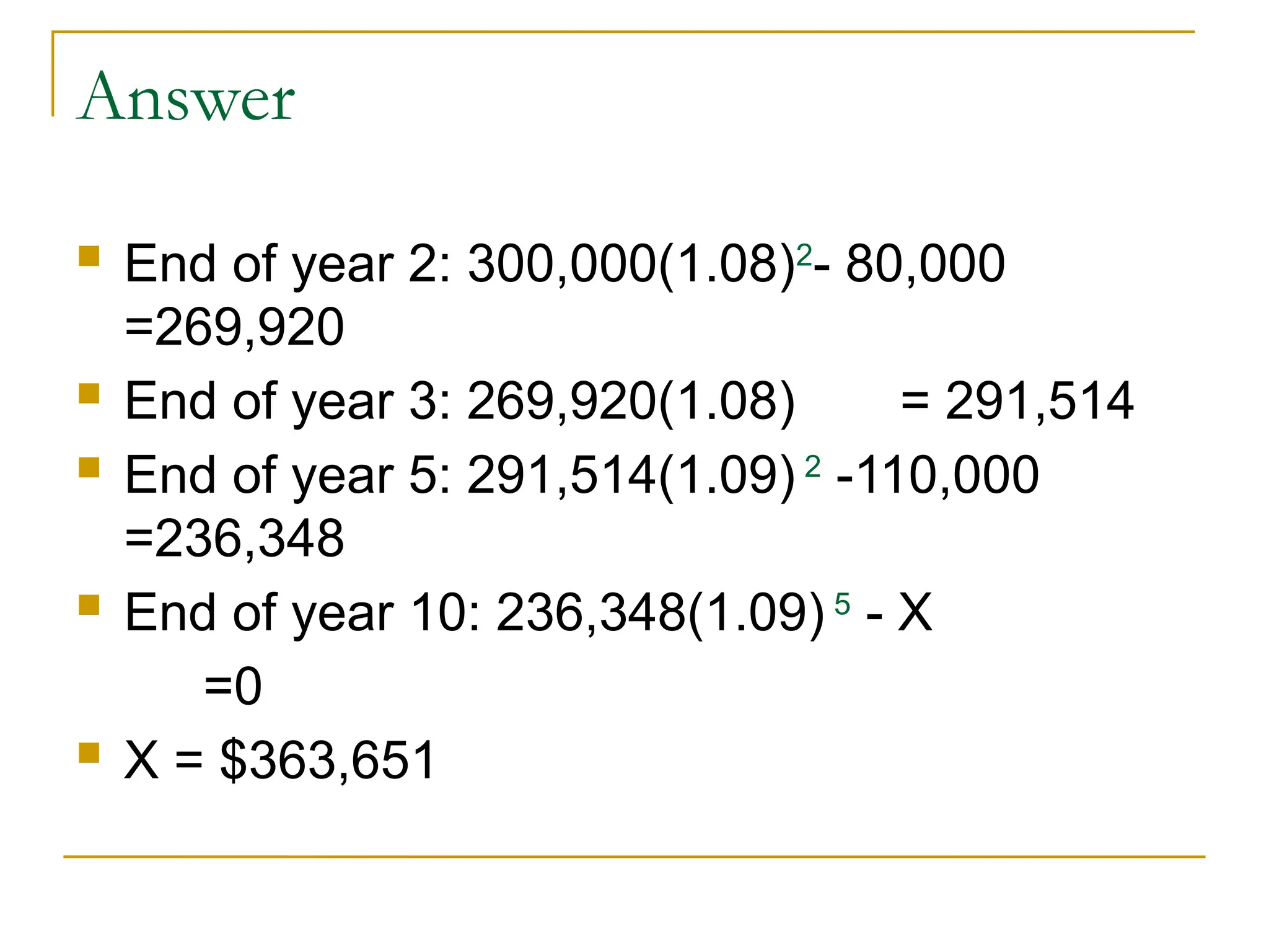 Answer
 End of year 2: 300,000(1.08)2
- 80,000
=269,920
 End of year 3: 269,920(1.08) = 291,514
 End of year 5: 291,514(1.09) 2
-110,000
=236,348
 End of year 10: 236,348(1.09) 5
- X
=0
 X = $363,651
 