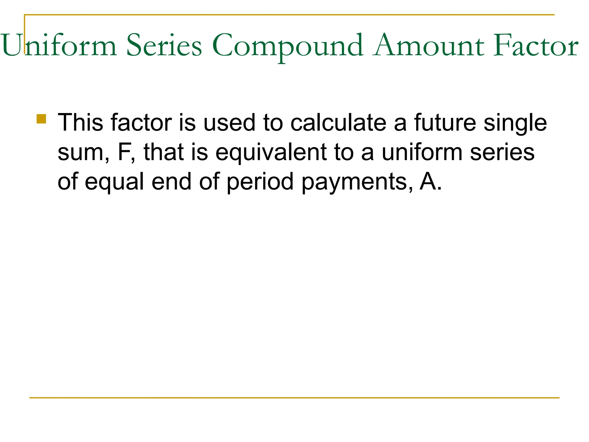 Uniform Series Compound Amount Factor
 This factor is used to calculate a future single
sum, F, that is equivalent to a uniform series
of equal end of period payments, A.
 
