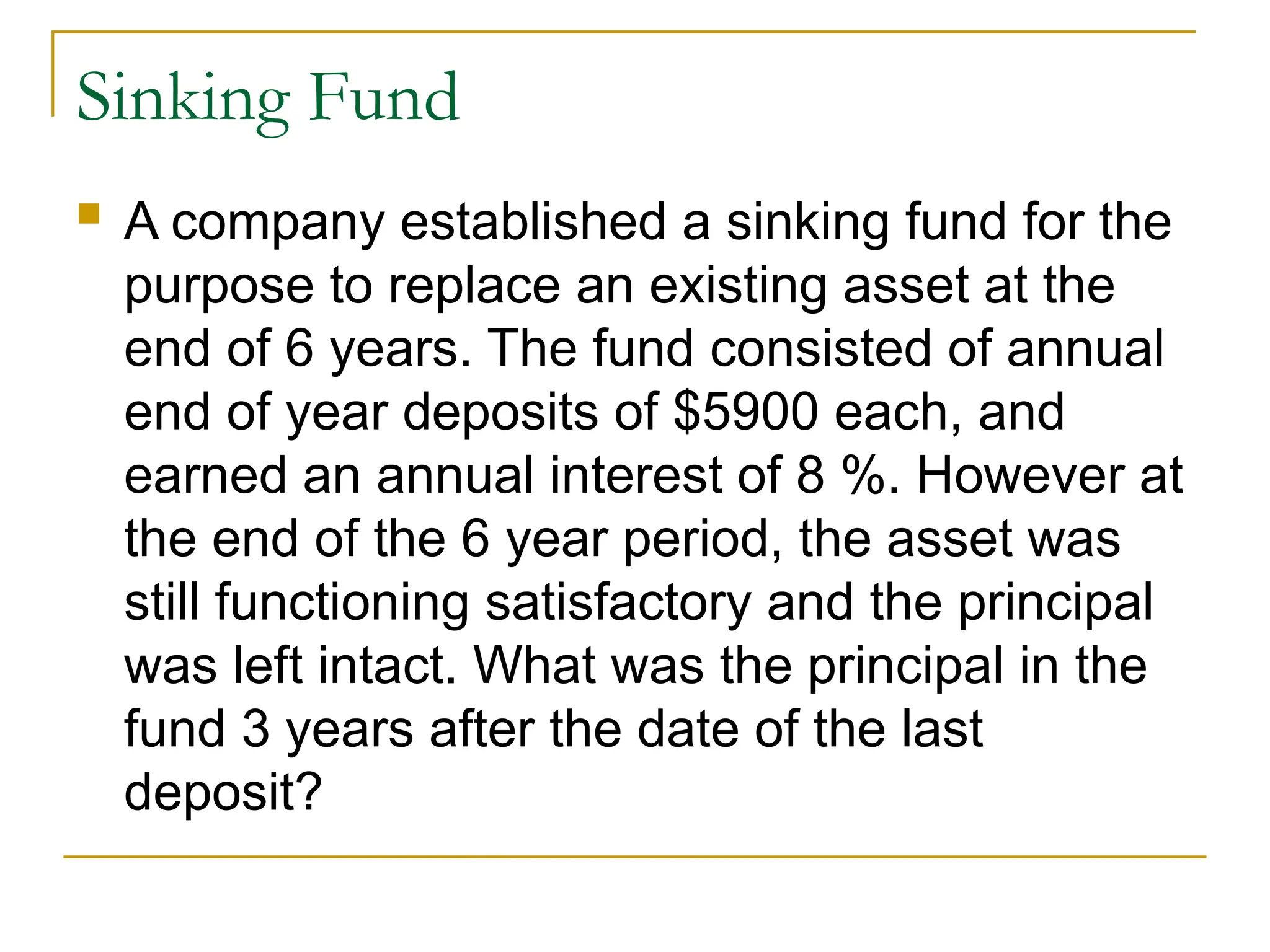 Sinking Fund
 A company established a sinking fund for the
purpose to replace an existing asset at the
end of 6 years. The fund consisted of annual
end of year deposits of $5900 each, and
earned an annual interest of 8 %. However at
the end of the 6 year period, the asset was
still functioning satisfactory and the principal
was left intact. What was the principal in the
fund 3 years after the date of the last
deposit?
 