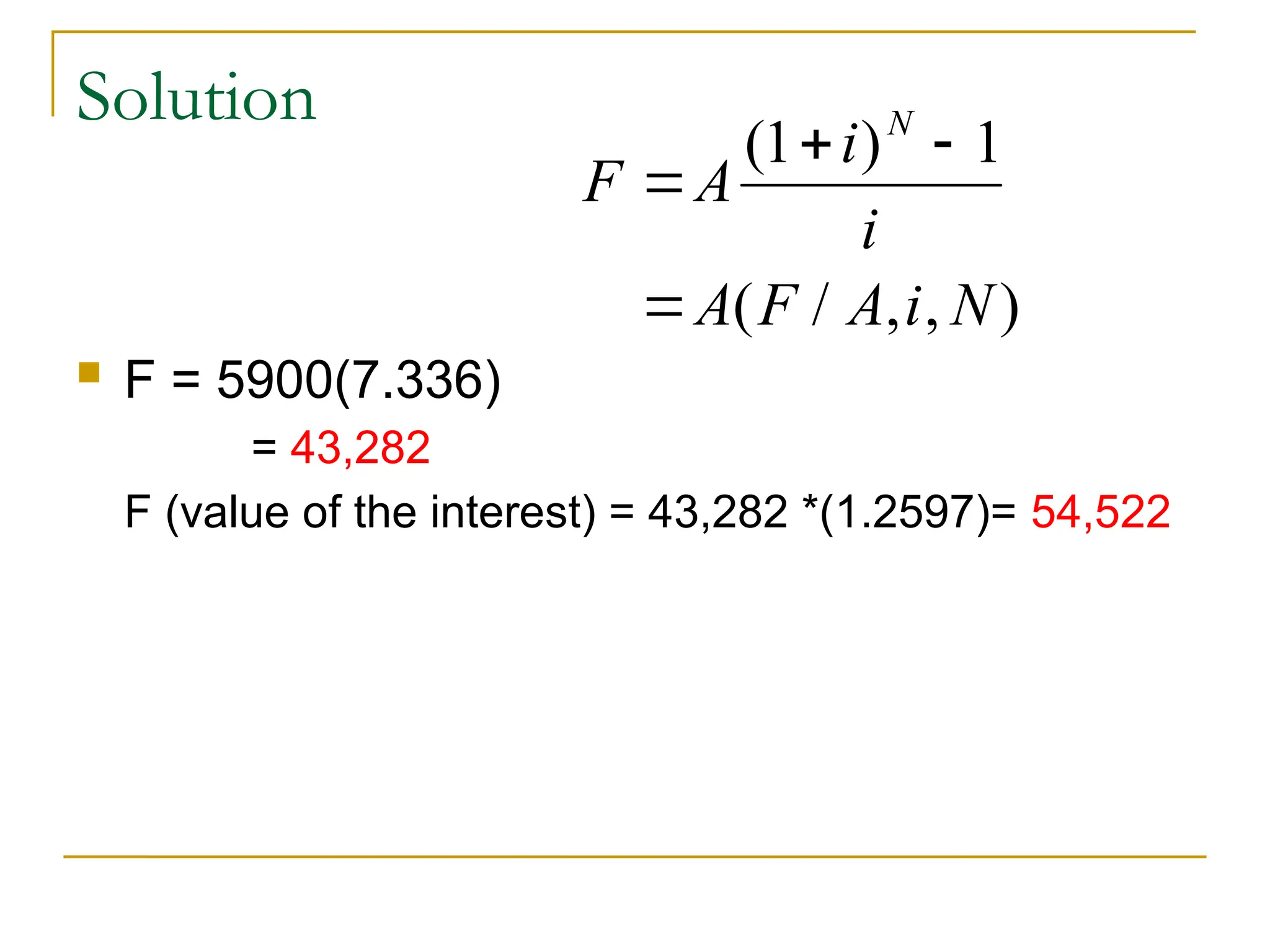 Solution
 F = 5900(7.336)
= 43,282
F (value of the interest) = 43,282 *(1.2597)= 54,522
F A
i
i
A F A i N
N

 

( )
( / , , )
1 1
 