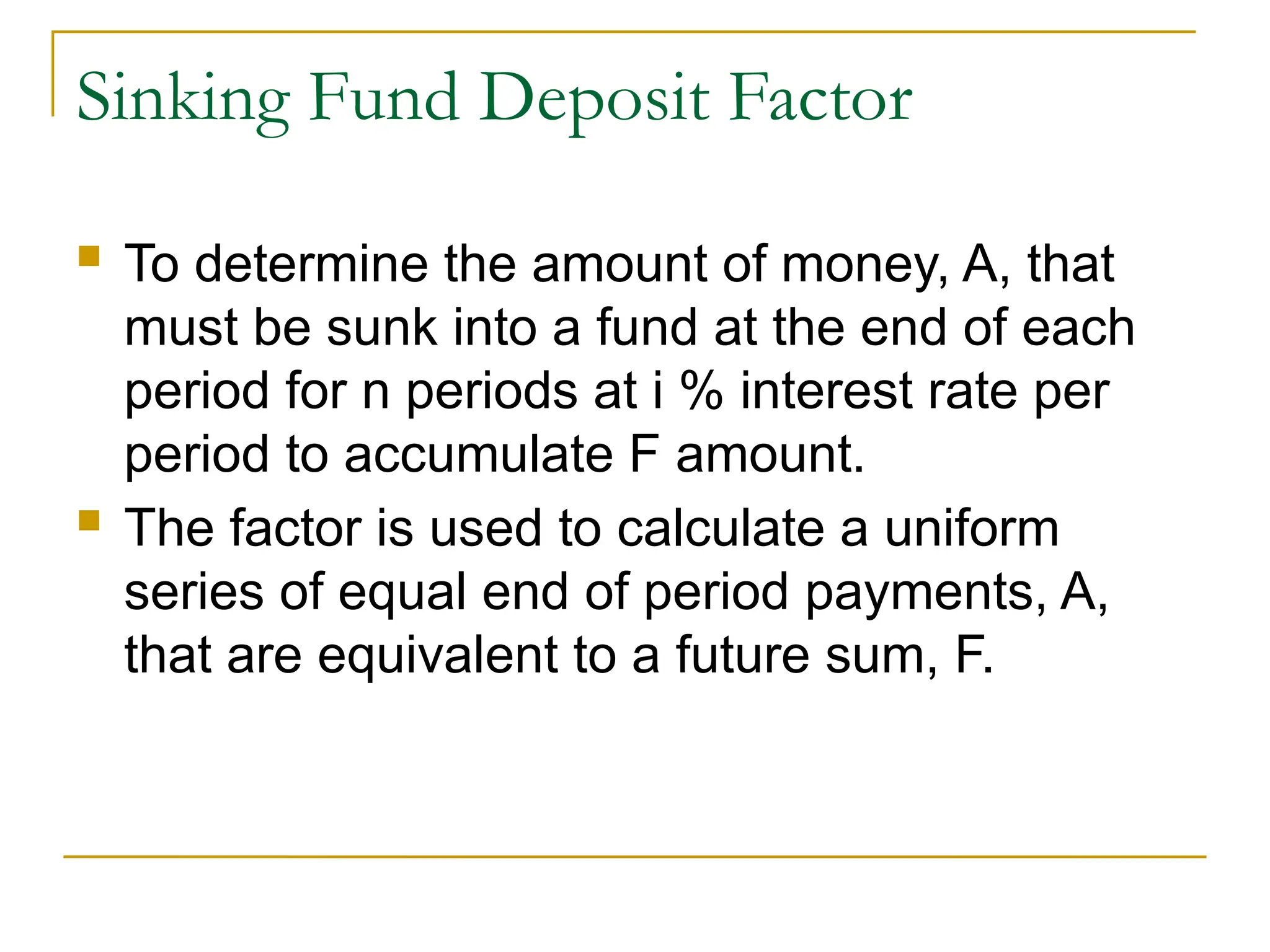 Sinking Fund Deposit Factor
 To determine the amount of money, A, that
must be sunk into a fund at the end of each
period for n periods at i % interest rate per
period to accumulate F amount.
 The factor is used to calculate a uniform
series of equal end of period payments, A,
that are equivalent to a future sum, F.
 