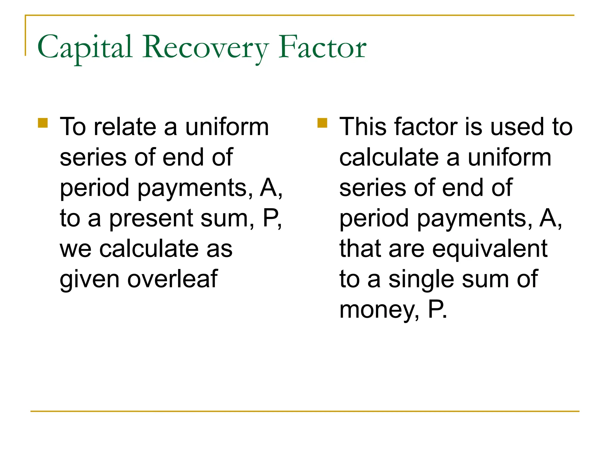 Capital Recovery Factor
 To relate a uniform
series of end of
period payments, A,
to a present sum, P,
we calculate as
given overleaf
 This factor is used to
calculate a uniform
series of end of
period payments, A,
that are equivalent
to a single sum of
money, P.
 