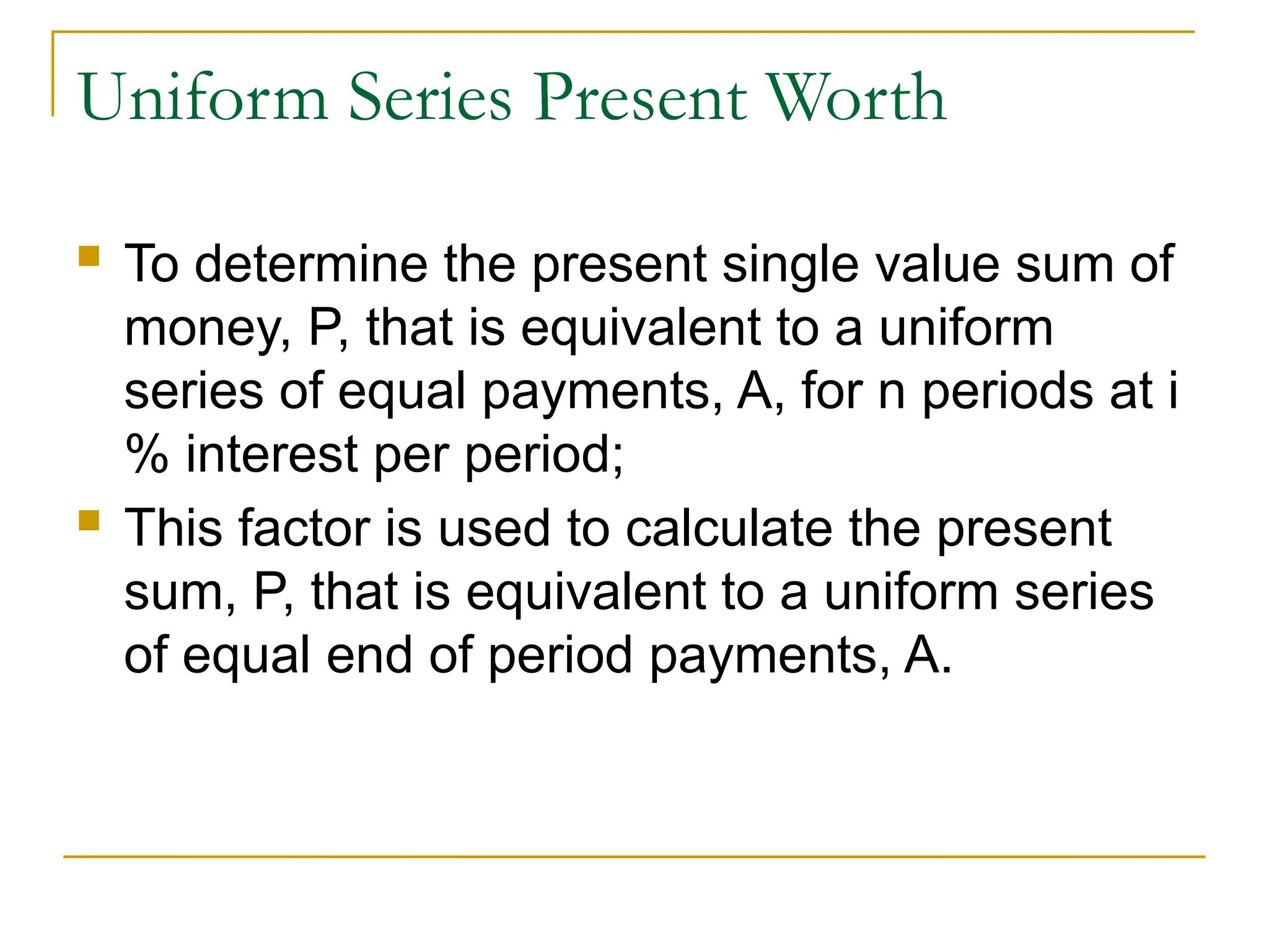 Uniform Series Present Worth
 To determine the present single value sum of
money, P, that is equivalent to a uniform
series of equal payments, A, for n periods at i
% interest per period;
 This factor is used to calculate the present
sum, P, that is equivalent to a uniform series
of equal end of period payments, A.
 