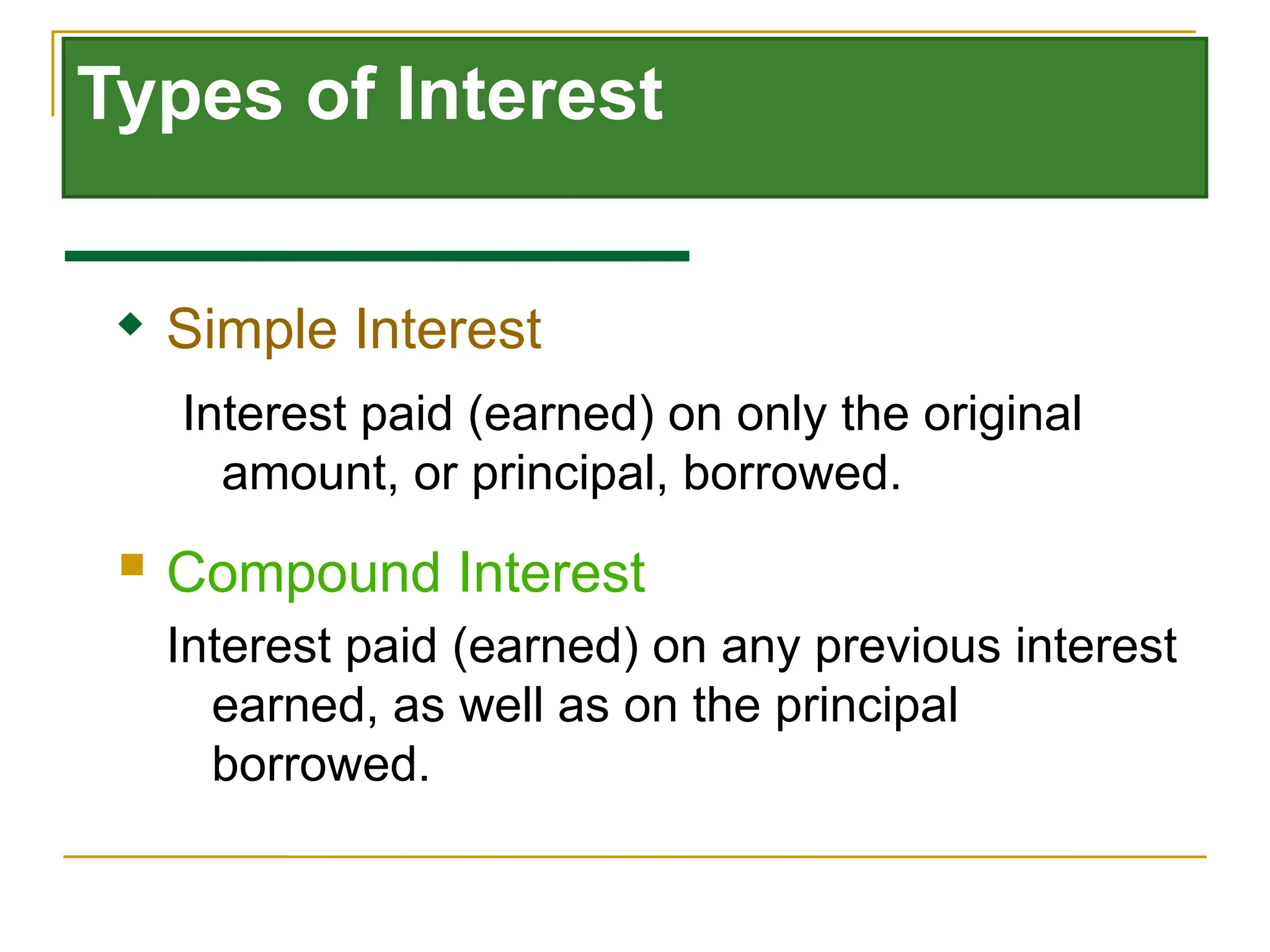 Types of Interest
 Compound Interest
Interest paid (earned) on any previous interest
earned, as well as on the principal
borrowed.
 Simple Interest
Interest paid (earned) on only the original
amount, or principal, borrowed.
 