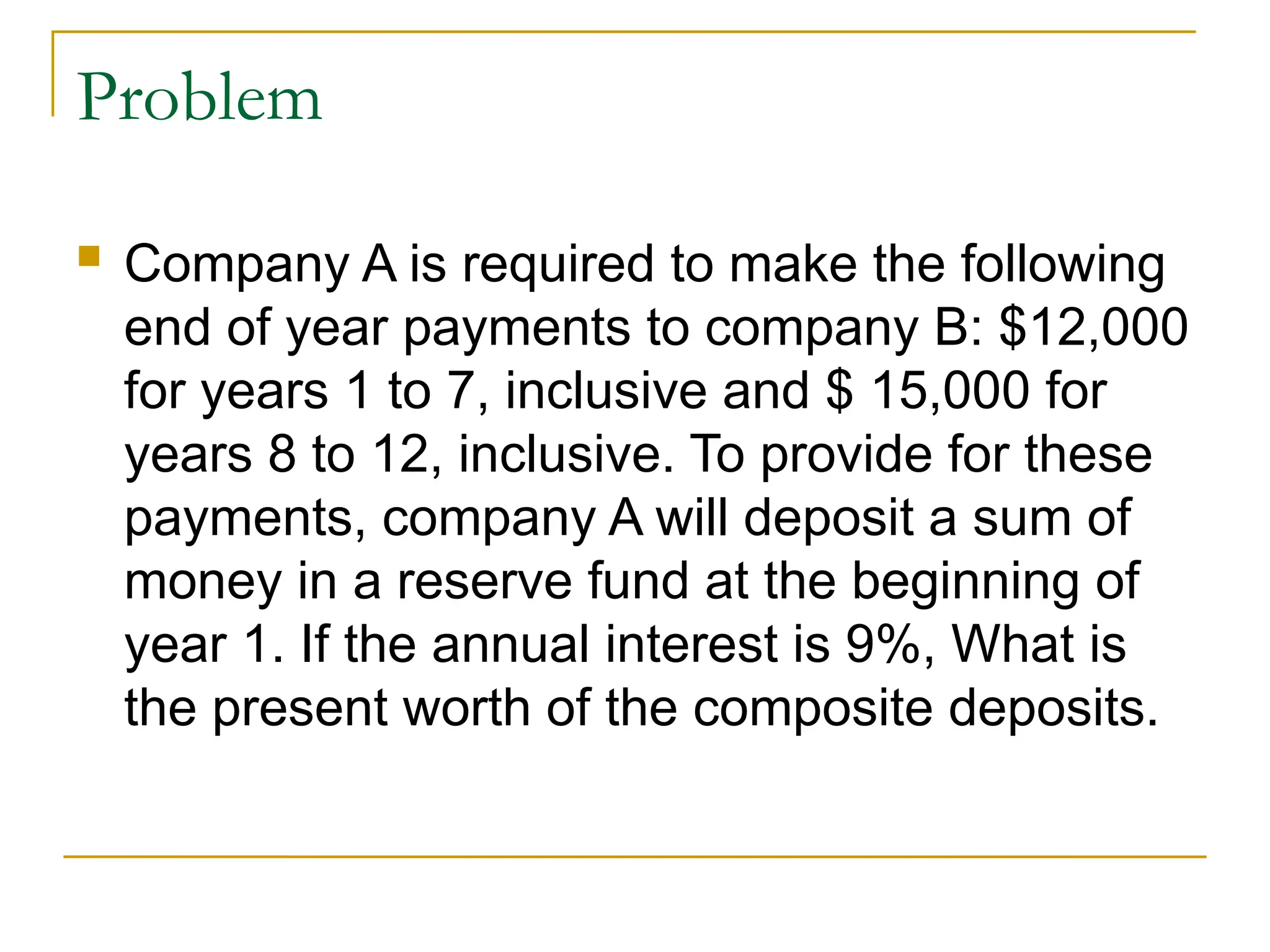Problem
 Company A is required to make the following
end of year payments to company B: $12,000
for years 1 to 7, inclusive and $ 15,000 for
years 8 to 12, inclusive. To provide for these
payments, company A will deposit a sum of
money in a reserve fund at the beginning of
year 1. If the annual interest is 9%, What is
the present worth of the composite deposits.
 
