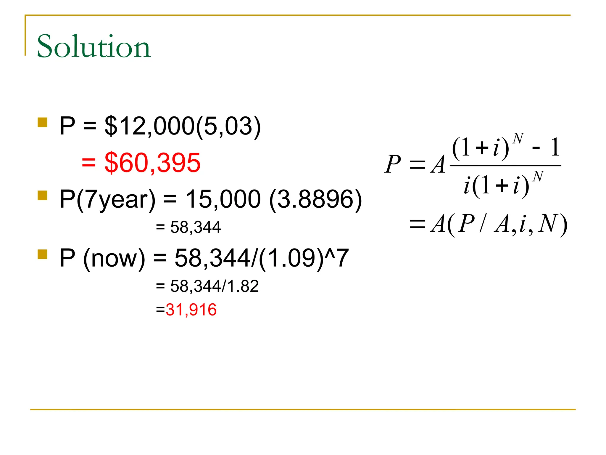 Solution
 P = $12,000(5,03)
= $60,395
 P(7year) = 15,000 (3.8896)
= 58,344
 P (now) = 58,344/(1.09)^7
= 58,344/1.82
=31,916
P A
i
i i
A P A i N
N
N

 


( )
( )
( / , , )
1 1
1
 