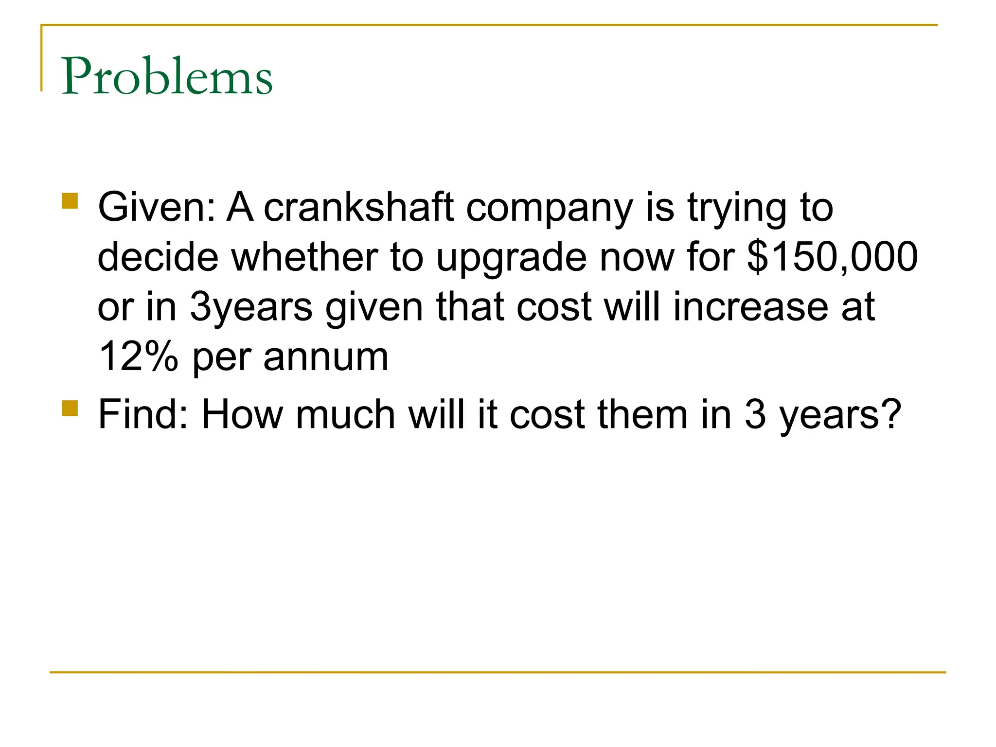 Problems
 Given: A crankshaft company is trying to
decide whether to upgrade now for $150,000
or in 3years given that cost will increase at
12% per annum
 Find: How much will it cost them in 3 years?
 