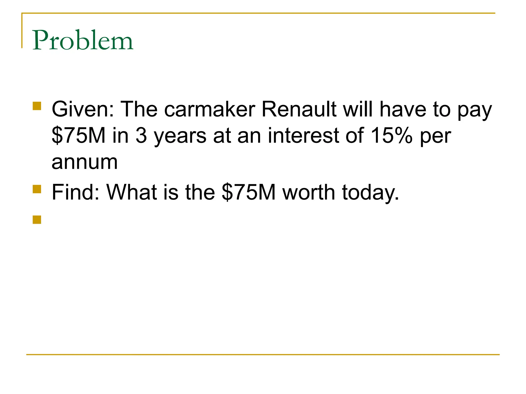 Problem
 Given: The carmaker Renault will have to pay
$75M in 3 years at an interest of 15% per
annum
 Find: What is the $75M worth today.

 