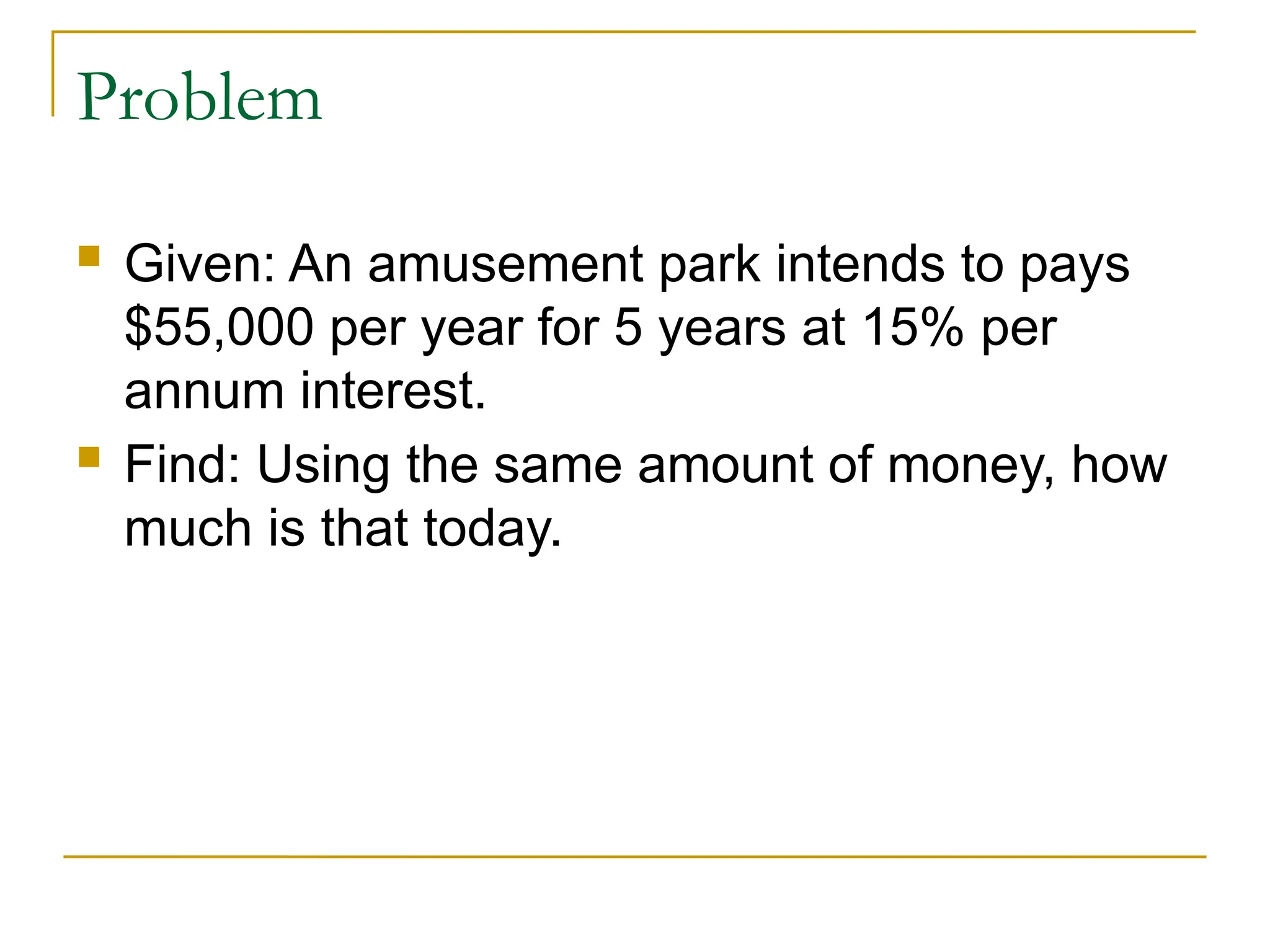 Problem
 Given: An amusement park intends to pays
$55,000 per year for 5 years at 15% per
annum interest.
 Find: Using the same amount of money, how
much is that today.
 