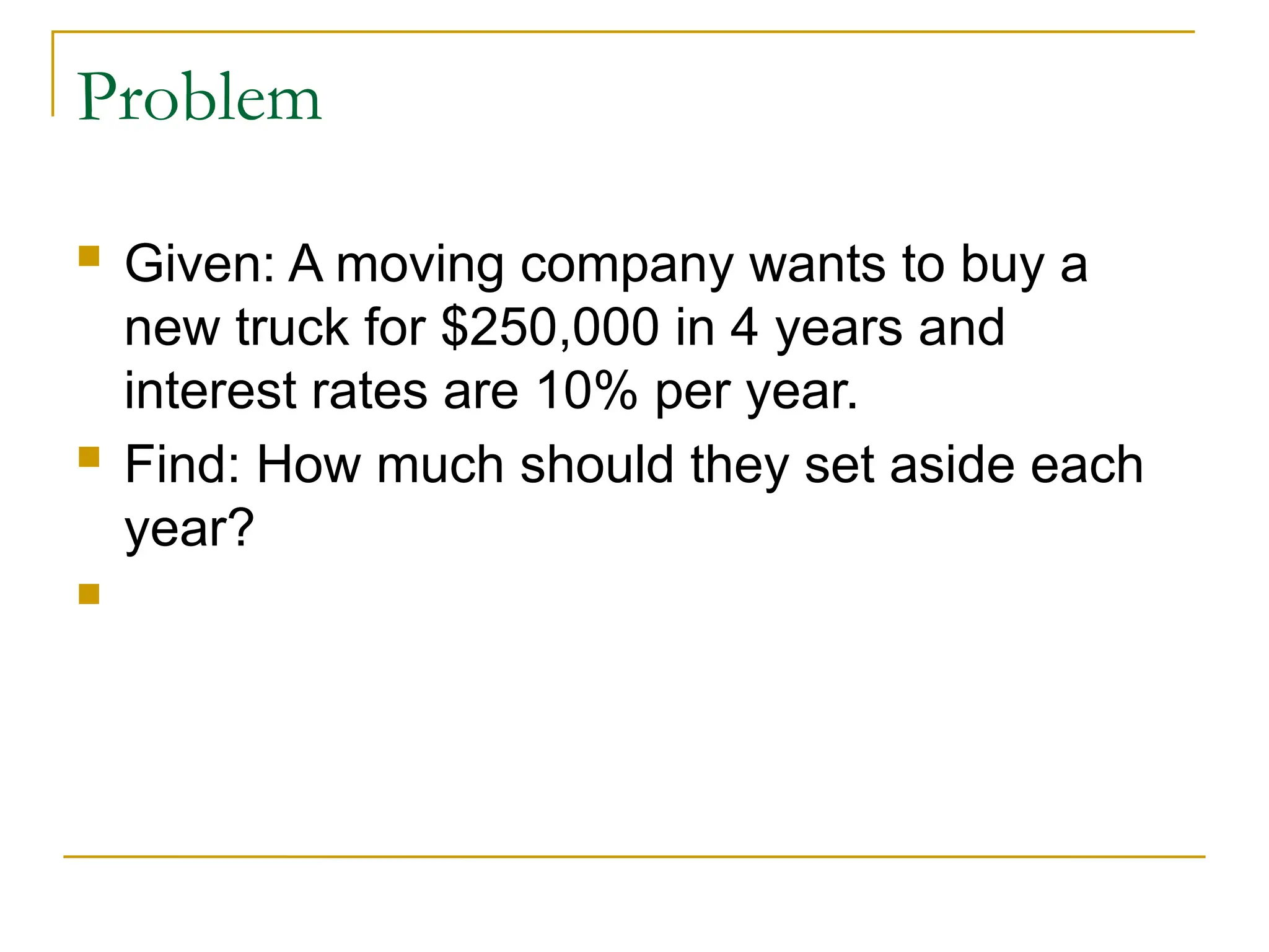 Problem
 Given: A moving company wants to buy a
new truck for $250,000 in 4 years and
interest rates are 10% per year.
 Find: How much should they set aside each
year?

 