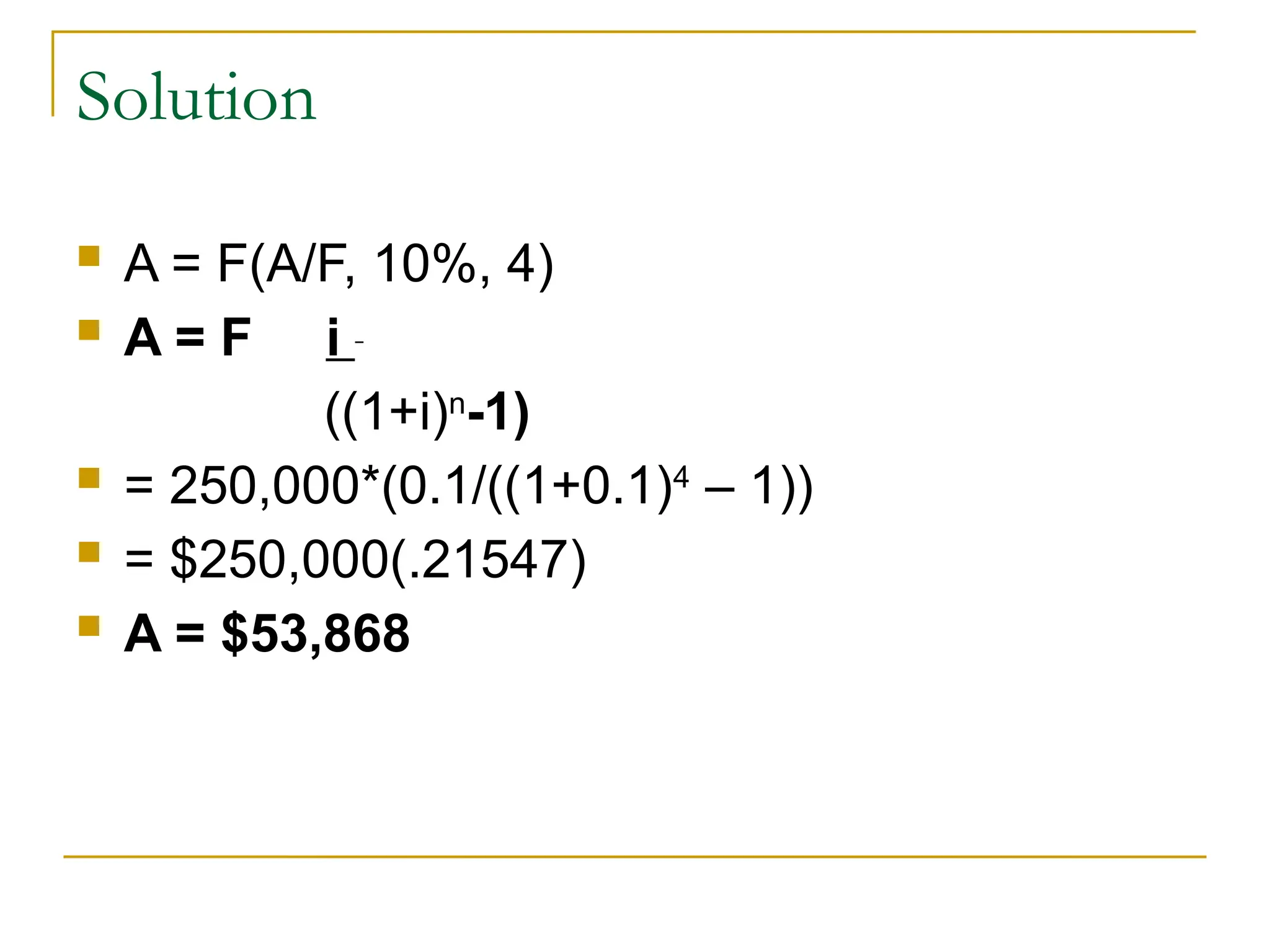 Solution
 A = F(A/F, 10%, 4)
 A = F i
((1+i)n
-1)
 = 250,000*(0.1/((1+0.1)4
– 1))
 = $250,000(.21547)
 A = $53,868
 