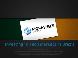 Investing in Tech Markets in Brazil
Copyright @ 2013 Monashees Capital
This presentation can not be reproduced, saved or transmitted by any mean - electronic, mechanic,
copy, recording or any other form - without Monashees Capital’s permission. This document is the
structure of a presentation and is incomplete without oral comments and discussion.
 