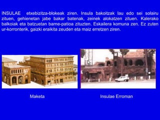 INSULAE etxebizitza-blokeak ziren. Insula bakoitzak lau edo sei solairu
zituen, gehienetan jabe bakar batenak, zeinek alokatzen zituen. Kalerako
balkoiak eta batzuetan barne-patioa zituzten. Eskailera komuna zen. Ez zuten
ur-korronterik, gaizki eraikita zeuden eta maiz erretzen ziren.




             Maketa                            Insulae Erroman
 