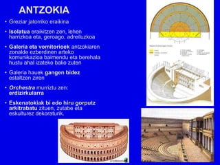 ANTZOKIA
• Greziar jatorriko eraikina
• Isolatua eraikitzen zen, lehen
  harrizkoa eta, geroago, adreiluzkoa
• Galeria eta vomitorioek antzokiaren
  zonalde ezberdinen arteko
  komunikazioa baimendu eta berehala
  hustu ahal izateko balio zuten
• Galeria hauek gangen bidez
  estaltzen ziren
• Orchestra murriztu zen:
  erdizirkularra
• Eskenatokiak bi edo hiru gorputz
  arkitrabatu zituen, zutabe eta
  eskulturez dekoraturik.
 