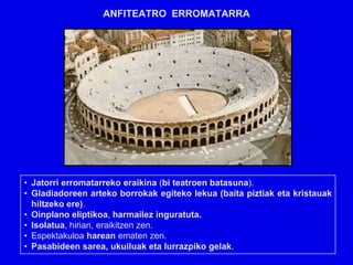 ANFITEATRO ERROMATARRA




• Jatorri erromatarreko eraikina (bi teatroen batasuna).
• Gladiadoreen arteko borrokak egiteko lekua (baita piztiak eta kristauak
  hiltzeko ere).
• Oinplano eliptikoa, harmailez inguratuta.
• Isolatua, hirian, eraikitzen zen.
• Espektakuloa harean ematen zen.
• Pasabideen sarea, ukuiluak eta lurrazpiko gelak.
 