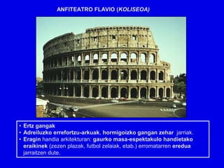 ANFITEATRO FLAVIO (KOLISEOA)




• Ertz gangak
• Adreiluzko errefortzu-arkuak, hormigoizko gangan zehar jarriak.
• Eragin handia arkitekturan: gaurko masa-espektakulo handietako
  eraikinek (zezen plazak, futbol zelaiak, etab.) erromatarren eredua
  jarraitzen dute.
 