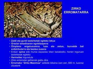 ZIRKO
                                                 ERROMATARRA




• Zaldi eta gurdi lasterketak egiteko lekua
• Greziar estadioaren egokitzapena
• Oinplano angeluzuzena, luze eta estua, burualde bat
  erdizirkularra eta bestea zuzena
• Erdian spina edo muroa espazioa bitan banatzeko, honen inguruan
  lasterketak egiteko
• Harmailez inguratuta
• Zirko erromatar gehienak galdu dira
• Erromako “Zirko Maximoa” adibide bikaina izan zen, 600 m. luzeraz
  zituelarik
 