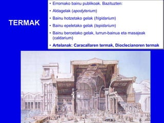 • Erromako bainu publikoak. Bazituzten:
         • Aldagelak (apodyterium)
         • Bainu hotzetako gelak (frigidarium)
TERMAK   • Bainu epeletako gelak (tepidarium)
         • Bainu beroetako gelak, lurrun-bainua eta masajeak
           (caldarium)
         • Artelanak: Caracallaren termak, Dioclecianoren termak
 