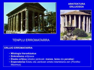 ARKITEKTURA
                                                             ERLIJIOSOA




        TENPLU ERROMATARRA

ERLIJIO ERROMATARRA:

   •   Mitologia hierarkizatua
   •   Sinkretismo erlijiosoa
   •   Etxeko erlijioa (etxeko jainkoak: manes, lares eta penates)
   •   Enperadorea Estatu eta Jainkoen arteko bitartekaria zen (Pontifex
       Maximus)
 