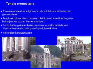 Tenplu erromatarra

Erroman arkitektura erlijiosoa ez da arkitektura zibila bezain
 garrantzitsua
Tenpluak txikiak ziren, barnean Jainkoaren eskultura zegoen,
 baina jendea ez zen barnera sartzen.
Podio baten gainean kokatzen ziren, aurreko fatxada zen
 inportanteena eta maiz pseudoperipteroak zien.
Hiri erdian kokatzen ziren
 