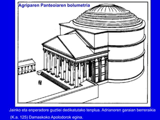 Agriparen Panteoiaren bolumetria




Jainko eta enperadore guztiei dedikatutako tenplua. Adrianoren garaian berreraikia
(K.a. 125) Damaskoko Apolodorok egina.
 