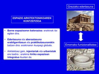 Greziako edertasuna



       ESPAZIO ARKITEKTONIKOAREN
              KONTZEPZIOA


• Barne espazioaren balorazioa: eraikinak itxi
  egiten dira.

• Edertasuna eta aberastasuna
  erabilgarritasun eta praktikotasunarekin
  batzen dira: eraikinaren ikuspegi globala.     Erromako funtzionalitatea

• Arkitektoez gain, injeniariak eta urbanistak
  ere badira : eraikina hiriko espazioan
  integratua ikusten da.
 