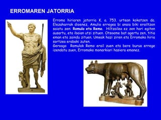 ERROMAREN JATORRIA
            Erroma hiriaren jatorria K. a. 753. urtean kokatzen da.
            Elezaharrak dioenez, Amulio erregea bi anaia biki erailtzen
            saiatu zen: Romulo eta Remo. Hiltzailea ez zen hori egiten
            ausartu, eta ibaian utzi zituen. Otsoeme bat agertu zen, titia
            eman eta zaindu zituen. Umeak hazi ziren eta Erromako hiria
            sortzea erabaki zuten.
            Geroago Romulok Remo erail zuen eta bere burua errege
            izendatu zuen, Erromako monarkiari hasiera emanez.
 