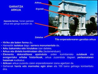 Atikoa
         GARAITZA
                                     Enjutak
          ARKUA


    Inposta-lerroa, honen gainean
    arkua edo ganga ezartzen da.




                                    Zokaloa
                                               Tito enperadorearen garaitza arkua
• Hiriko ate baten forma du.
• Harresitik isolatua dago: sarrera monumentala da.
• Arku bakarreko edo hirutakoa izan daiteke.
• Arkua eta dintela konbinatzen ditu (taulamenduan).
• Elementu dekoratiboez apainduta: orden korintiarreko zutabeak eta
  oroigarrizko erliebe historikoak, arkua zuzenduta dagoen pertsonaiaren
  hazainak irudikatuz.
• Atikoan arkua zuzendu zaion enperadorearen izena agertzen da.
• Gehienak harriz edo marmolez egin ziren eta 100 baino gehiago kontserbatu
  dira.
 