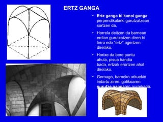 ERTZ GANGA
       • Ertz ganga bi kanoi ganga
         perpendikularki gurutzatzean
         sortzen da.
       • Horrela deitzen da barnean
         erdian gurutzatzen diren bi
         lerro edo “ertz” agertzen
         direlako.
       • Horixe da bere puntu
         ahula, pisua handia
         bada, ertzak erortzen ahal
         direlako.
       • Geroago, barneko arkuekin
         indartu ziren: gotikoaren
         gurutze gangaren aurrekaria.
 