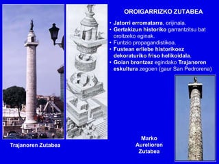 OROIGARRIZKO ZUTABEA
                     • Jatorri erromatarra, orijinala.
                     • Gertakizun historiko garrantzitsu bat
                       oroitzeko eginak.
                     • Funtzio propagandistikoa.
                     • Fustean erliebe historikoez
                       dekoraturiko friso helikoidala.
                     • Goian brontzez egindako Trajanoren
                       eskultura zegoen (gaur San Pedrorena)




                                Marko
Trajanoren Zutabea            Aurelioren
                               Zutabea
 