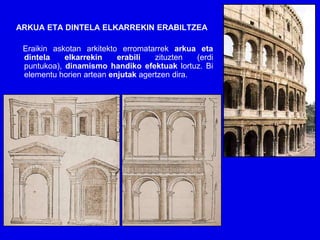ARKUA ETA DINTELA ELKARREKIN ERABILTZEA

 Eraikin askotan arkitekto erromatarrek arkua eta
 dintela    elkarrekin    erabili   zituzten   (erdi
 puntukoa), dinamismo handiko efektuak lortuz. Bi
 elementu horien artean enjutak agertzen dira.
 