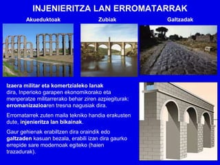 INJENIERITZA LAN ERROMATARRAK
       Akueduktoak                   Zubiak          Galtzadak




Izaera militar eta komertzialeko lanak
dira, Inperioko garapen ekonomikorako eta
menperatze militarrerako behar ziren azpiegiturak:
erromanizazioaren tresna nagusiak dira.
Erromatarrek zuten maila tekniko handia erakusten
dute, injenieritza lan bikainak.
Gaur gehienak erabiltzen dira oraindik edo
galtzaden kasuan bezala, erabili izan dira gaurko
errepide sare modernoak egiteko (haien
trazadurak).
 