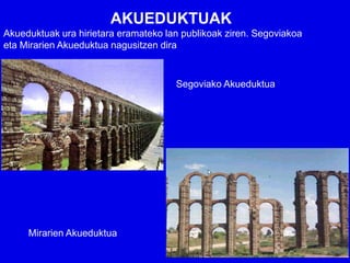 AKUEDUKTUAK
Akueduktuak ura hirietara eramateko lan publikoak ziren. Segoviakoa
eta Mirarien Akueduktua nagusitzen dira


                                      Segoviako Akueduktua




     Mirarien Akueduktua
 