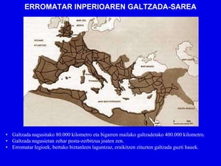 ERROMATAR INPERIOAREN GALTZADA-SAREA




• Galtzada nagusitako 80.000 kilometro eta bigarren mailako galtzadetako 400.000 kilometro.
• Galtzada nagusietan zehar posta-zerbitzua joaten zen.
• Erromatar legioek, bertako biztanleen laguntzaz, eraikitzen zituzten galtzada guzti hauek.
 