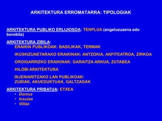 ARKITEKTURA ERROMATARRA: TIPOLOGIAK


ARKITEKTURA PUBLIKO ERLIJIOSOA: TENPLUA (angeluzuzena edo
borobila)
ARKITEKTURA ZIBILA:
   ERAIKIN PUBLIKOAK: BASILIKAK, TERMAK
   IKUSKIZUNETARAKO ERAIKINAK: ANTZOKIA, ANFITEATROA, ZIRKOA
   OROIGARRIZKO ERAIKINAK: GARAITZA ARKUA, ZUTABEA
   HILOBI ARKITEKTURA
   INJENIARITZAKO LAN PUBLIKOAK:
   ZUBIAK, AKUEDUKTUAK, GALTZADAK
ARKITEKTURA PRIBATUA: ETXEA
   • Domus
   • Insulae
   • Villae
 