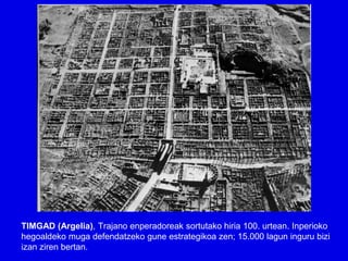 TIMGAD (Argelia), Trajano enperadoreak sortutako hiria 100. urtean. Inperioko
hegoaldeko muga defendatzeko gune estrategikoa zen; 15.000 lagun inguru bizi
izan ziren bertan.
 