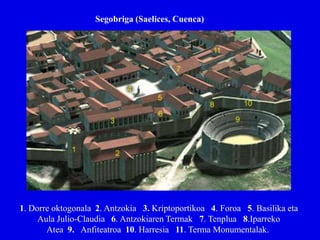 Segobriga (Saelices, Cuenca)




1. Dorre oktogonala 2. Antzokia 3. Kriptoportikoa 4. Foroa 5. Basilika eta
     Aula Julio-Claudia 6. Antzokiaren Termak 7. Tenplua 8.Iparreko
       Atea 9. Anfiteatroa 10. Harresia 11. Terma Monumentalak.
 