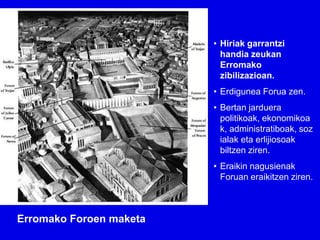 • Hiriak garrantzi
                           handia zeukan
                           Erromako
                           zibilizazioan.
                         • Erdigunea Forua zen.
                         • Bertan jarduera
                           politikoak, ekonomikoa
                           k, administratiboak, soz
                           ialak eta erlijiosoak
                           biltzen ziren.
                         • Eraikin nagusienak
                           Foruan eraikitzen ziren.



Erromako Foroen maketa
 