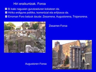 Hiri eraikuntzak. Foroa
 Bi kale nagusien gurutzaduran kokatzen da.
 Hiriko erdigune politiko, komertzial eta erlijiosoa da.
 Erroman Foro batzuk daude: Zesarrena, Augustorena, Trajanorena.


                                  Zesarren Foroa




               Augustoren Foroa
 