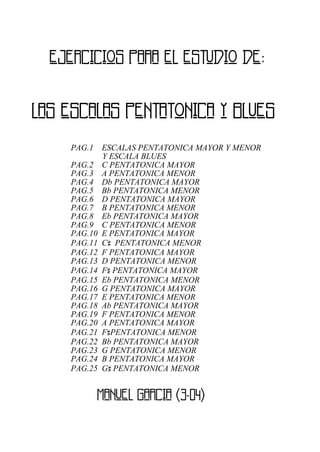 LAS ESCALAS PENTATONICA Y BLUES
EJERCICIOS PARA EL ESTUDIO DE:
PAG.1 ESCALAS PENTATONICA MAYOR Y MENOR
Y ESCALA BLUES
PAG.2 C PENTATONICA MAYOR
PAG.3 A PENTATONICA MENOR
PAG.4 Db PENTATONICA MAYOR
PAG.5 Bb PENTATONICA MENOR
PAG.6 D PENTATONICA MAYOR
PAG.7 B PENTATONICA MENOR
PAG.8 Eb PENTATONICA MAYOR
PAG.9 C PENTATONICA MENOR
PAG.10 E PENTATONICA MAYOR
PAG.11 C# PENTATONICA MENOR
PAG.12 F PENTATONICA MAYOR
PAG.13 D PENTATONICA MENOR
PAG.14 F# PENTATONICA MAYOR
PAG.15 Eb PENTATONICA MENOR
PAG.16 G PENTATONICA MAYOR
PAG.17 E PENTATONICA MENOR
PAG.18 Ab PENTATONICA MAYOR
PAG.19 F PENTATONICA MENOR
PAG.20 A PENTATONICA MAYOR
PAG.21 F#PENTATONICA MENOR
PAG.22 Bb PENTATONICA MAYOR
PAG.23 G PENTATONICA MENOR
PAG.24 B PENTATONICA MAYOR
PAG.25 G# PENTATONICA MENOR
MANUEL GARCIA (3-04)
 