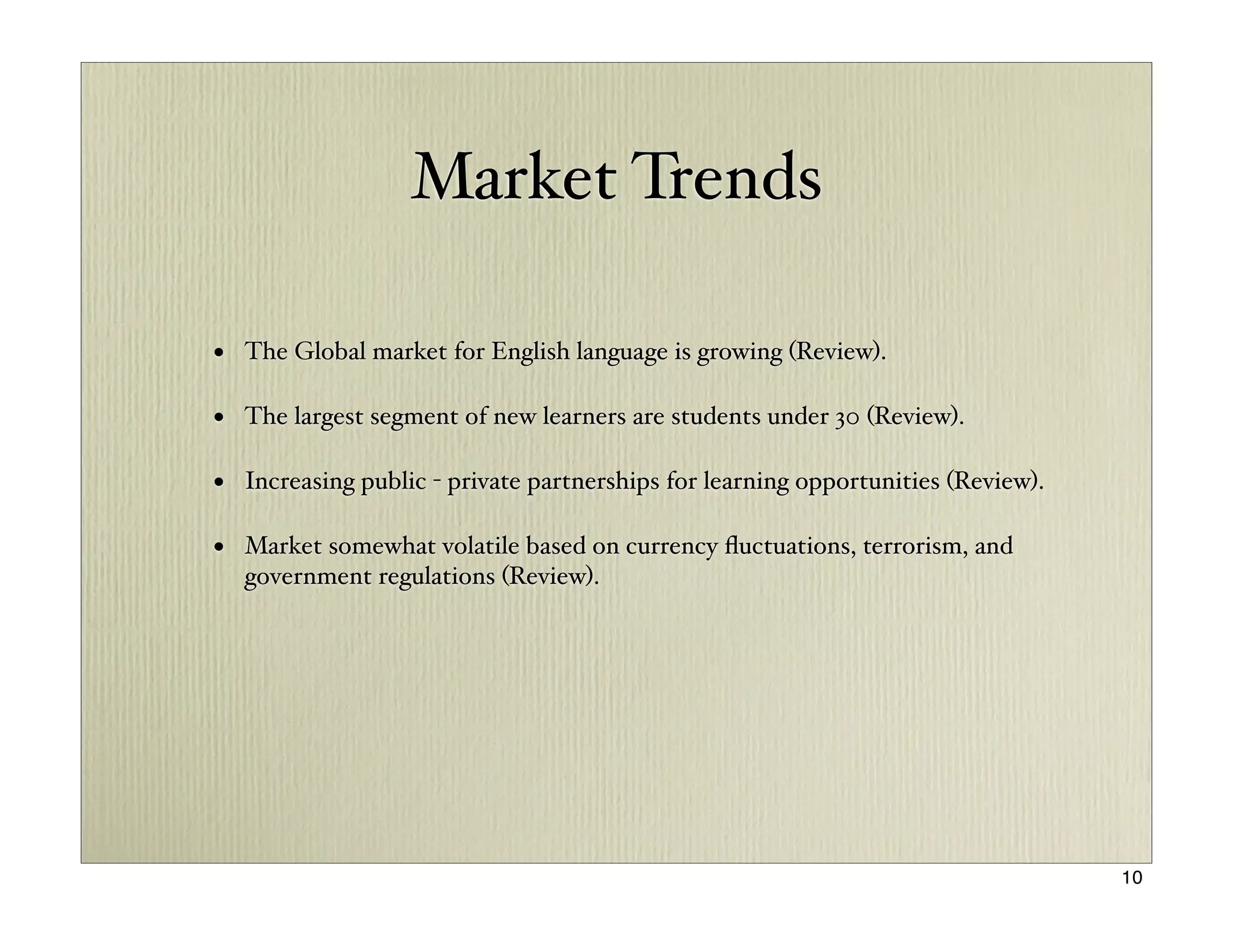 Market Trends

• The Global market for English language is growing (Review).

• The largest segment of new learners are students under 30 (Review).

• Increasing public - private partnerships for learning opportunities (Review).

• Market somewhat volatile based on currency ﬂuctuations, terrorism, and
  government regulations (Review).




                                                                                  10
 