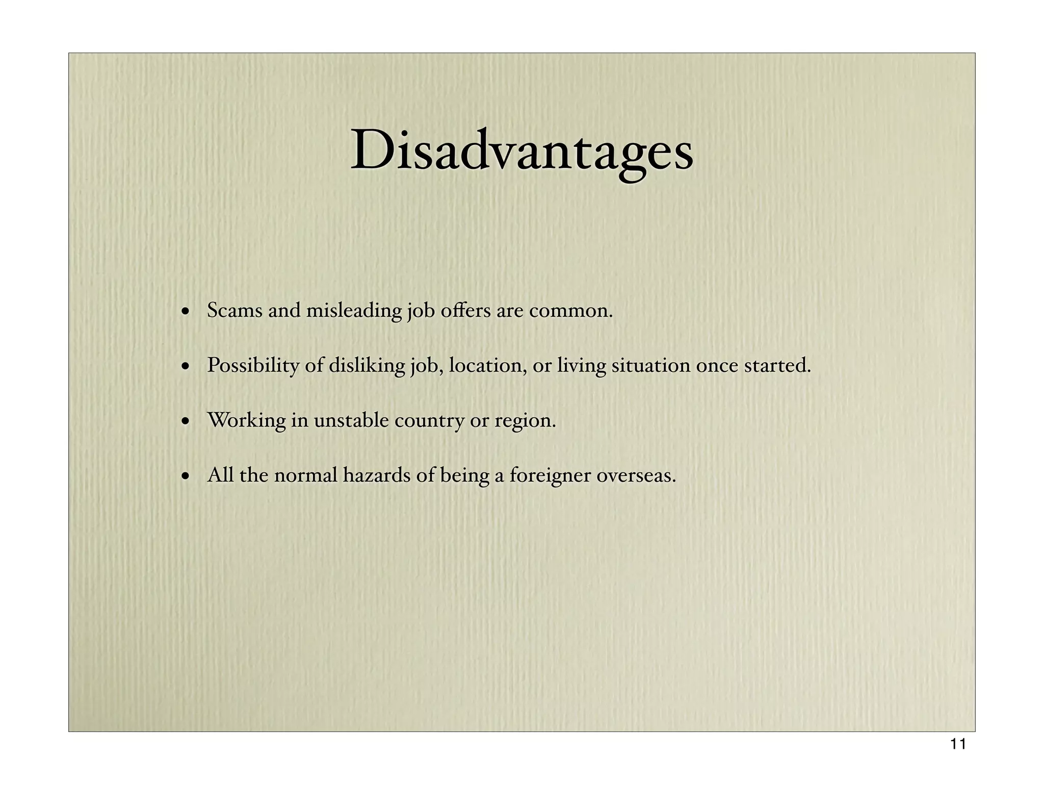 Disadvantages

• Scams and misleading job oﬀers are common.

• Possibility of disliking job, location, or living situation once started.

• Working in unstable country or region.

• All the normal hazards of being a foreigner overseas.




                                                                              11
 