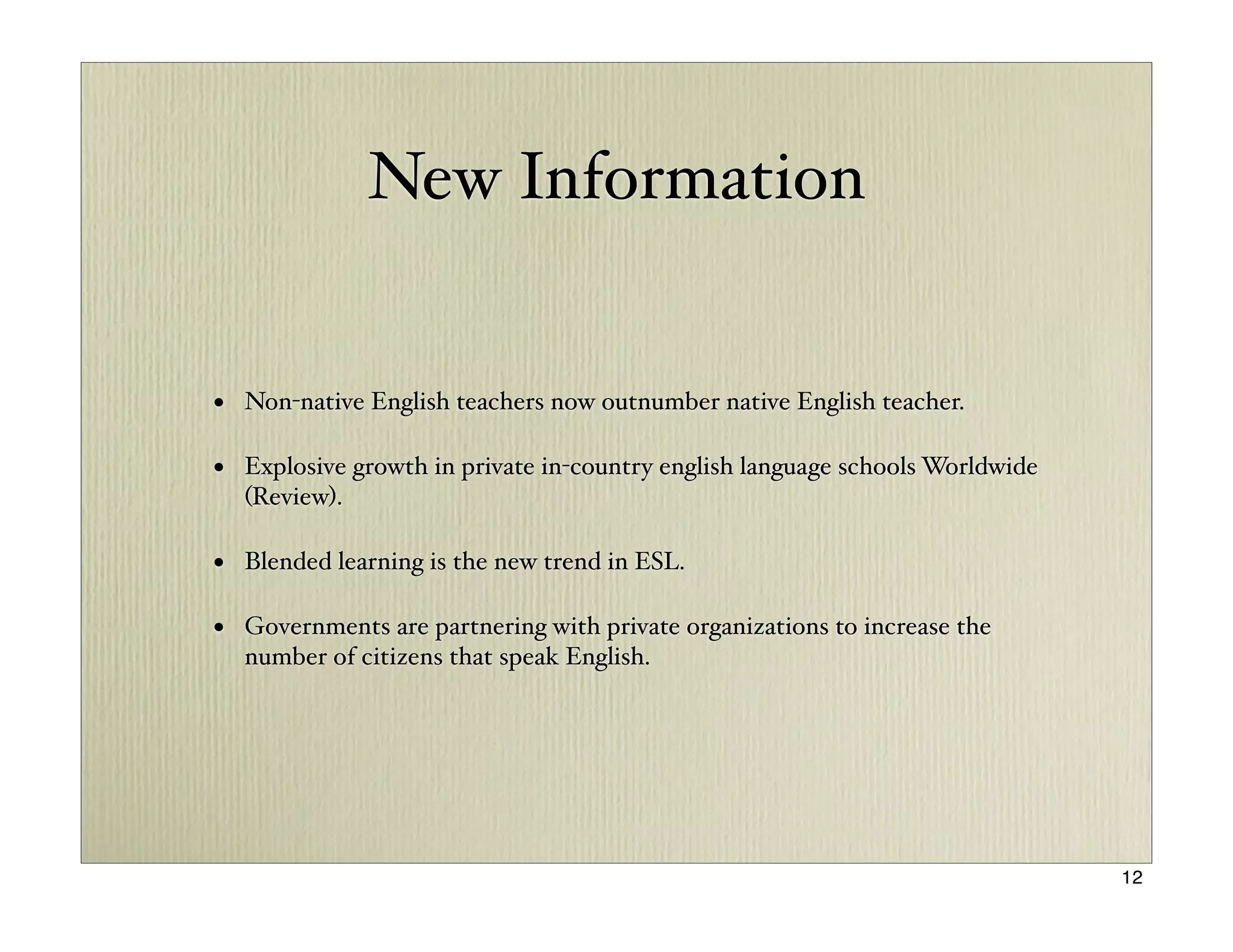 New Information


• Non-native English teachers now outnumber native English teacher.

• Explosive growth in private in-country english language schools Worldwide
  (Review).

• Blended learning is the new trend in ESL.

• Governments are partnering with private organizations to increase the
  number of citizens that speak English.




                                                                              12
 