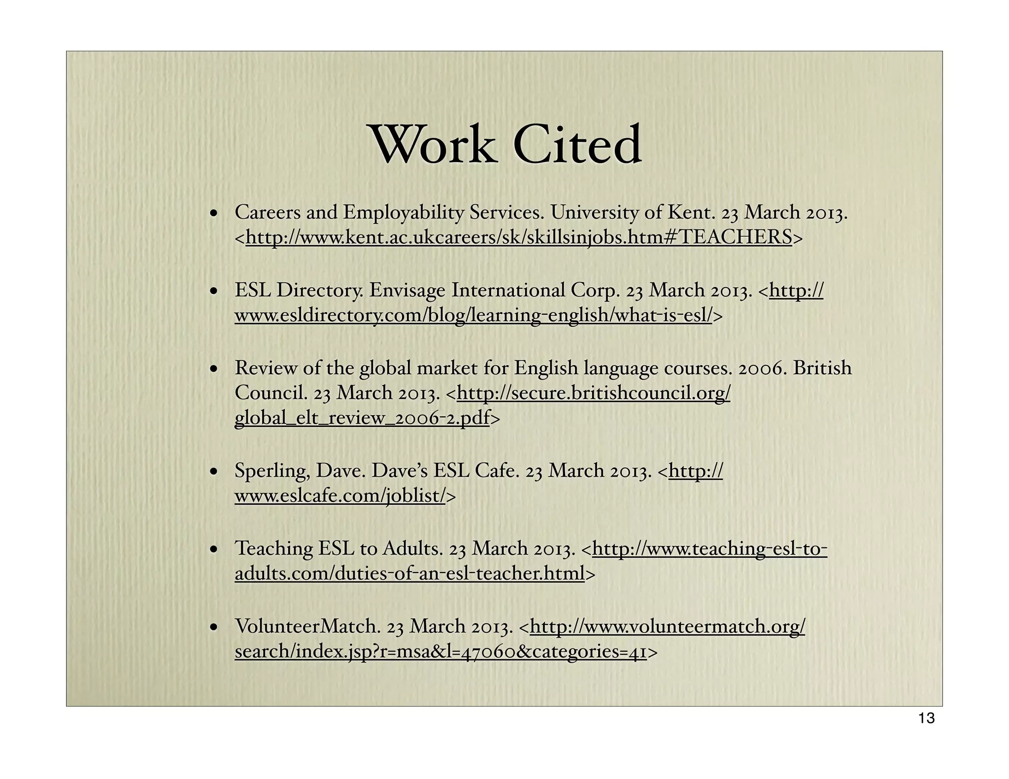 Work Cited
• Careers and Employability Services. University of Kent. 23 March 2013.
  <http://www.kent.ac.ukcareers/sk/skillsinjobs.htm#TEACHERS>

• ESL Directory. Envisage International Corp. 23 March 2013. <http://
  www.esldirectory.com/blog/learning-english/what-is-esl/>

• Review of the global market for English language courses. 2006. British
  Council. 23 March 2013. <http://secure.britishcouncil.org/
  global_elt_review_2006-2.pdf>

• Sperling, Dave. Dave’s ESL Cafe. 23 March 2013. <http://
  www.eslcafe.com/joblist/>

• Teaching ESL to Adults. 23 March 2013. <http://www.teaching-esl-to-
  adults.com/duties-of-an-esl-teacher.html>

• VolunteerMatch. 23 March 2013. <http://www.volunteermatch.org/
  search/index.jsp?r=msa&l=47060&categories=41>


                                                                            13
 