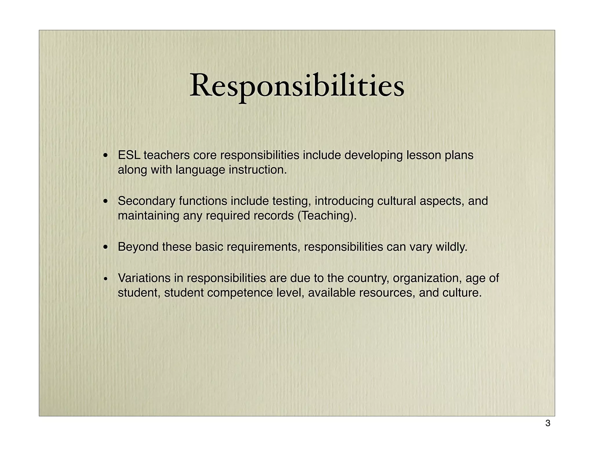 Responsibilities

• ESL teachers core responsibilities include developing lesson plans
  along with language instruction.

• Secondary functions include testing, introducing cultural aspects, and
  maintaining any required records (Teaching).

• Beyond these basic requirements, responsibilities can vary wildly.

• Variations in responsibilities are due to the country, organization, age of
  student, student competence level, available resources, and culture.




                                                                                3
 