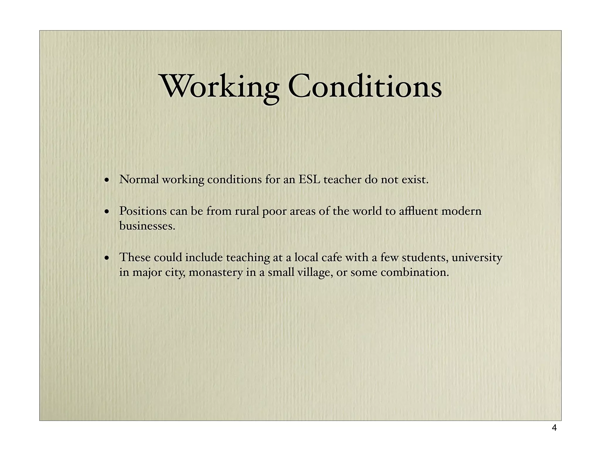 Working Conditions

• Normal working conditions for an ESL teacher do not exist.

• Positions can be from rural poor areas of the world to aﬄuent modern
  businesses.

• These could include teaching at a local cafe with a few students, university
  in major city, monastery in a small village, or some combination.




                                                                                 4
 