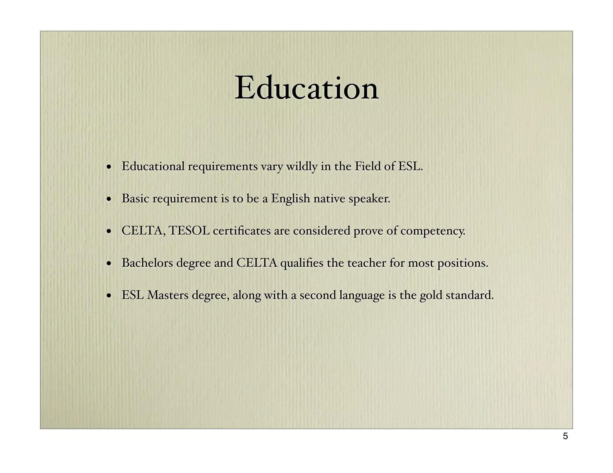 Education

• Educational requirements vary wildly in the Field of ESL.

• Basic requirement is to be a English native speaker.

• CELTA, TESOL certiﬁcates are considered prove of competency.

• Bachelors degree and CELTA qualiﬁes the teacher for most positions.

• ESL Masters degree, along with a second language is the gold standard.




                                                                           5
 